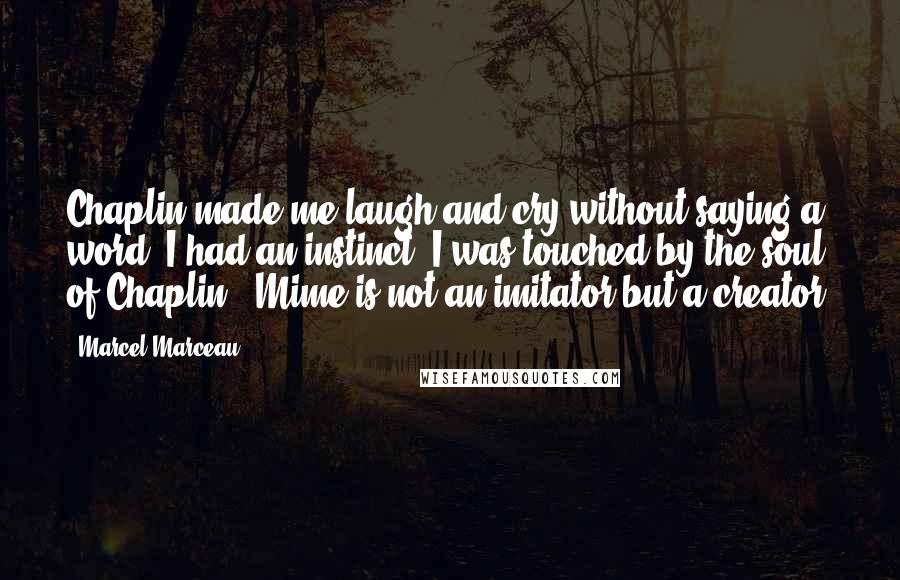 Marcel Marceau Quotes: Chaplin made me laugh and cry without saying a word. I had an instinct. I was touched by the soul of Chaplin - Mime is not an imitator but a creator.