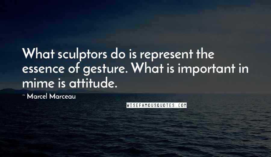 Marcel Marceau Quotes: What sculptors do is represent the essence of gesture. What is important in mime is attitude.