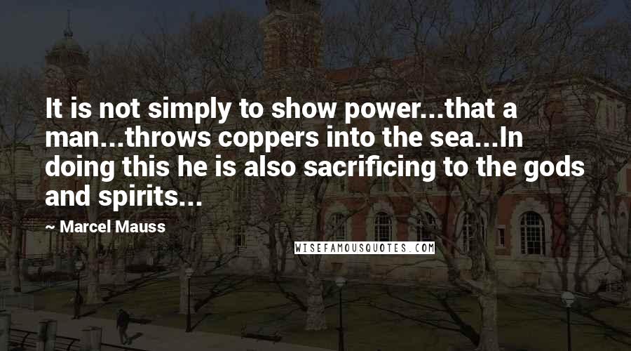 Marcel Mauss Quotes: It is not simply to show power...that a man...throws coppers into the sea...In doing this he is also sacrificing to the gods and spirits...