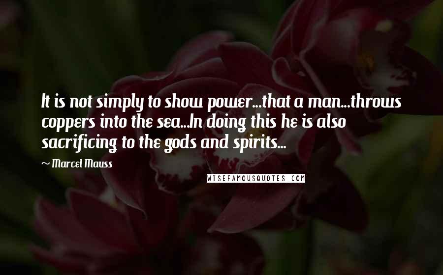 Marcel Mauss Quotes: It is not simply to show power...that a man...throws coppers into the sea...In doing this he is also sacrificing to the gods and spirits...