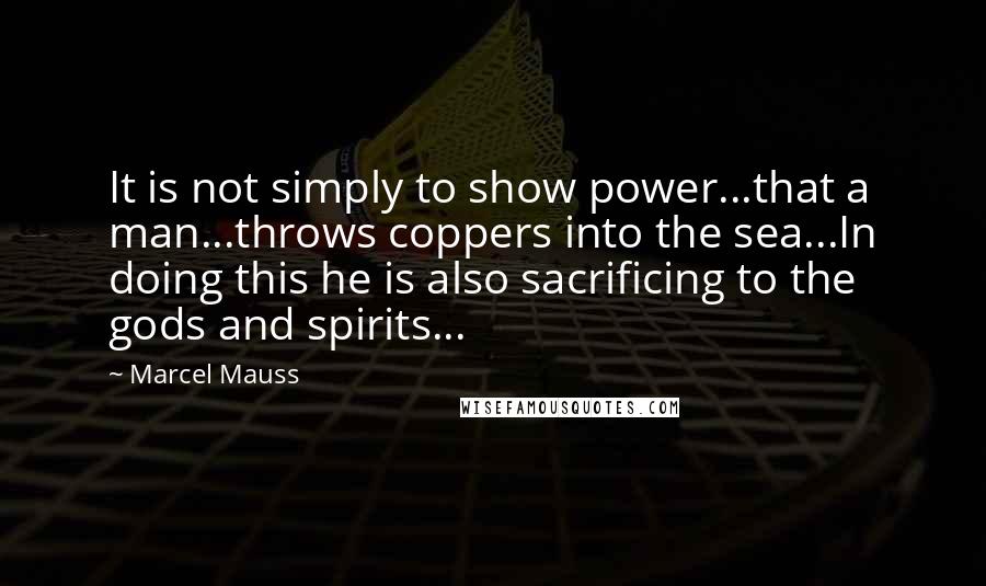 Marcel Mauss Quotes: It is not simply to show power...that a man...throws coppers into the sea...In doing this he is also sacrificing to the gods and spirits...