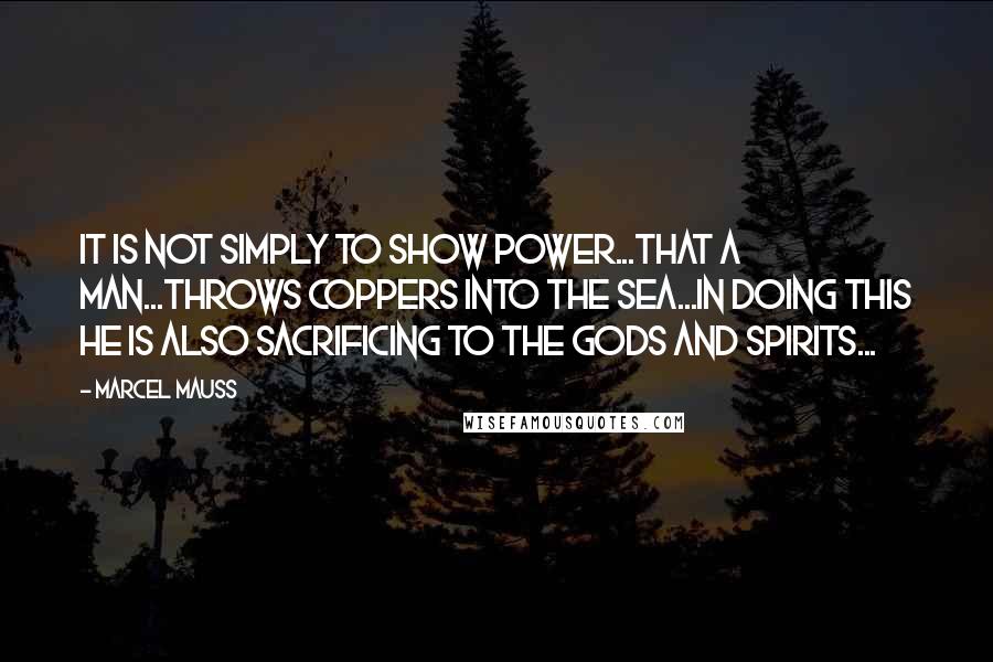 Marcel Mauss Quotes: It is not simply to show power...that a man...throws coppers into the sea...In doing this he is also sacrificing to the gods and spirits...