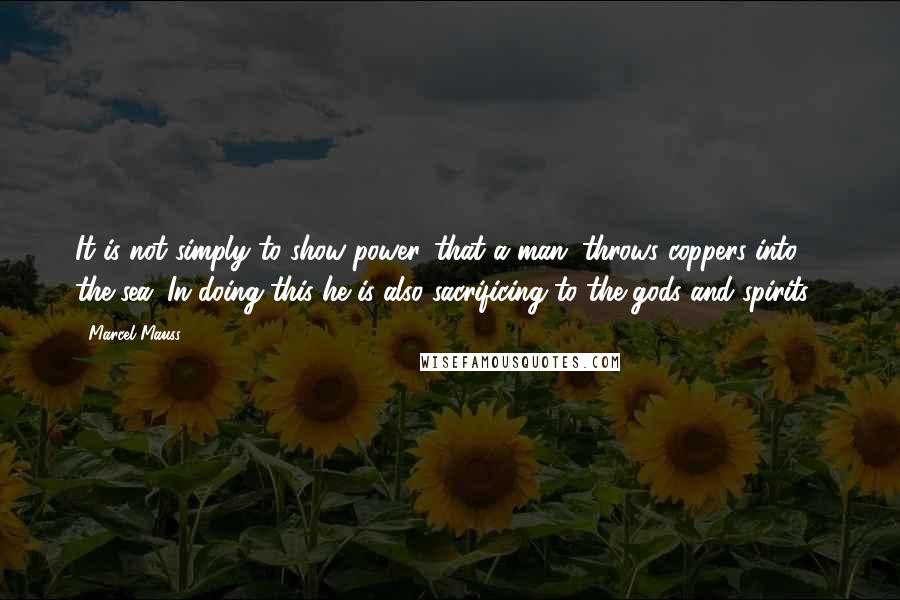 Marcel Mauss Quotes: It is not simply to show power...that a man...throws coppers into the sea...In doing this he is also sacrificing to the gods and spirits...