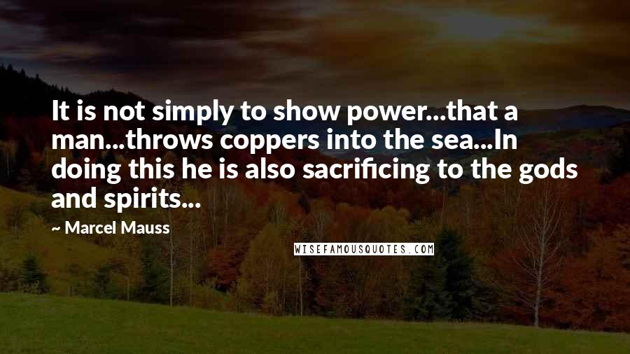 Marcel Mauss Quotes: It is not simply to show power...that a man...throws coppers into the sea...In doing this he is also sacrificing to the gods and spirits...