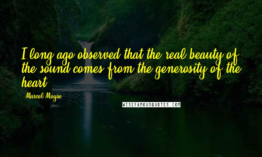 Marcel Moyse Quotes: I long ago observed that the real beauty of the sound comes from the generosity of the heart.