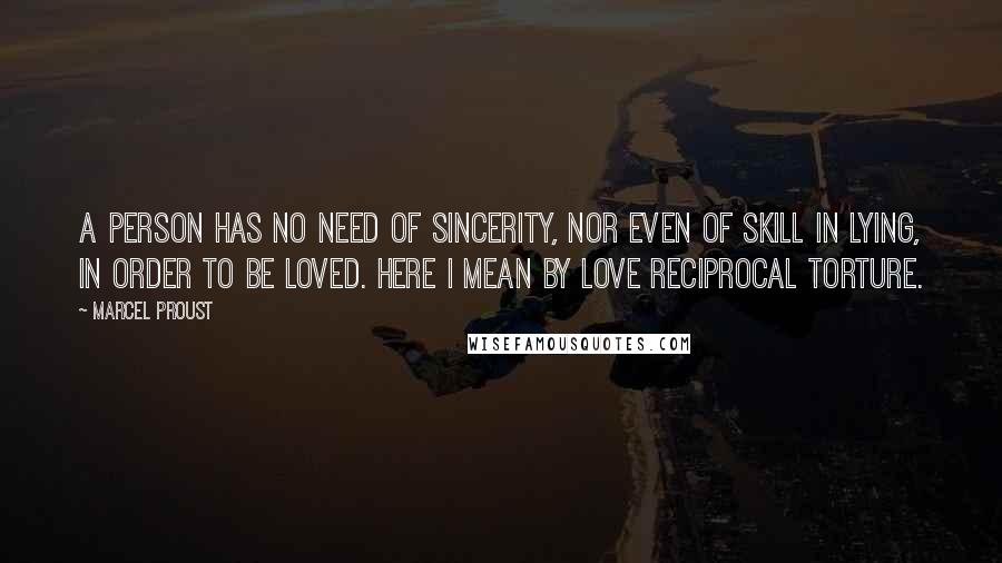 Marcel Proust Quotes: A person has no need of sincerity, nor even of skill in lying, in order to be loved. Here I mean by love reciprocal torture.