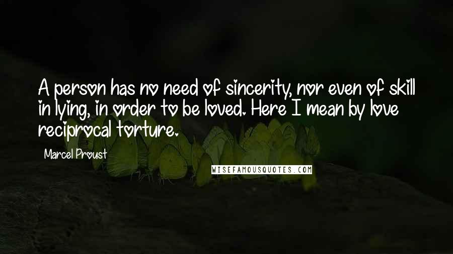 Marcel Proust Quotes: A person has no need of sincerity, nor even of skill in lying, in order to be loved. Here I mean by love reciprocal torture.