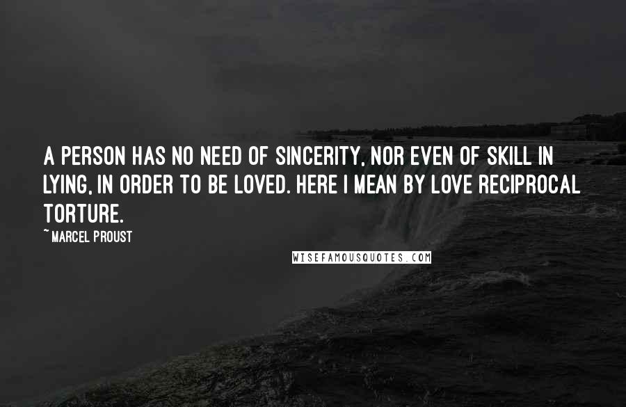 Marcel Proust Quotes: A person has no need of sincerity, nor even of skill in lying, in order to be loved. Here I mean by love reciprocal torture.