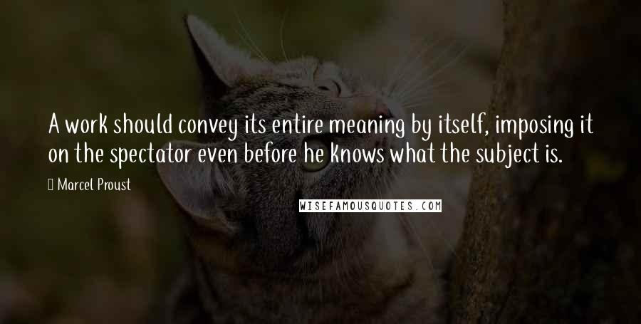 Marcel Proust Quotes: A work should convey its entire meaning by itself, imposing it on the spectator even before he knows what the subject is.