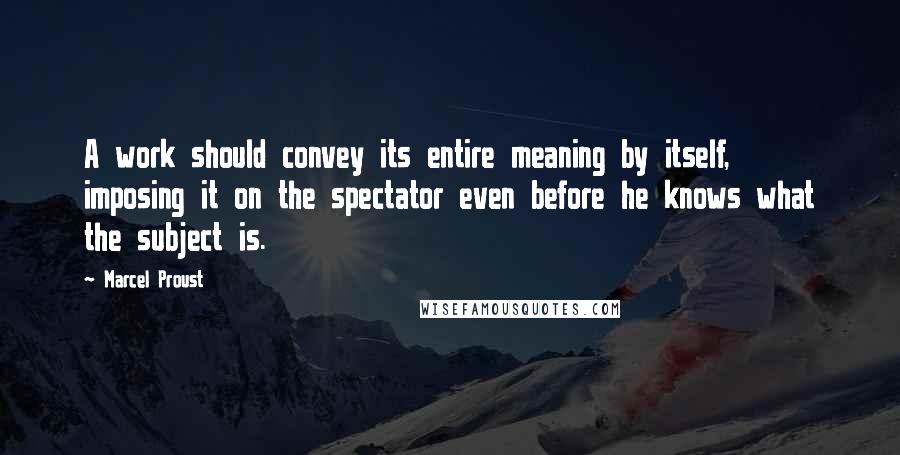 Marcel Proust Quotes: A work should convey its entire meaning by itself, imposing it on the spectator even before he knows what the subject is.