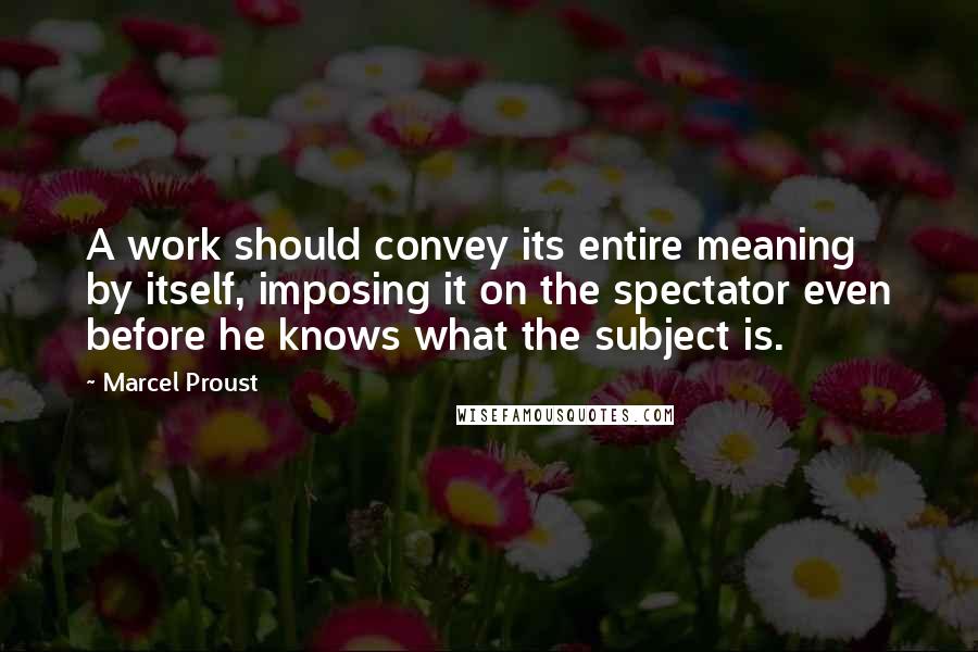 Marcel Proust Quotes: A work should convey its entire meaning by itself, imposing it on the spectator even before he knows what the subject is.