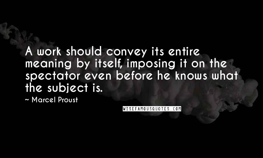 Marcel Proust Quotes: A work should convey its entire meaning by itself, imposing it on the spectator even before he knows what the subject is.