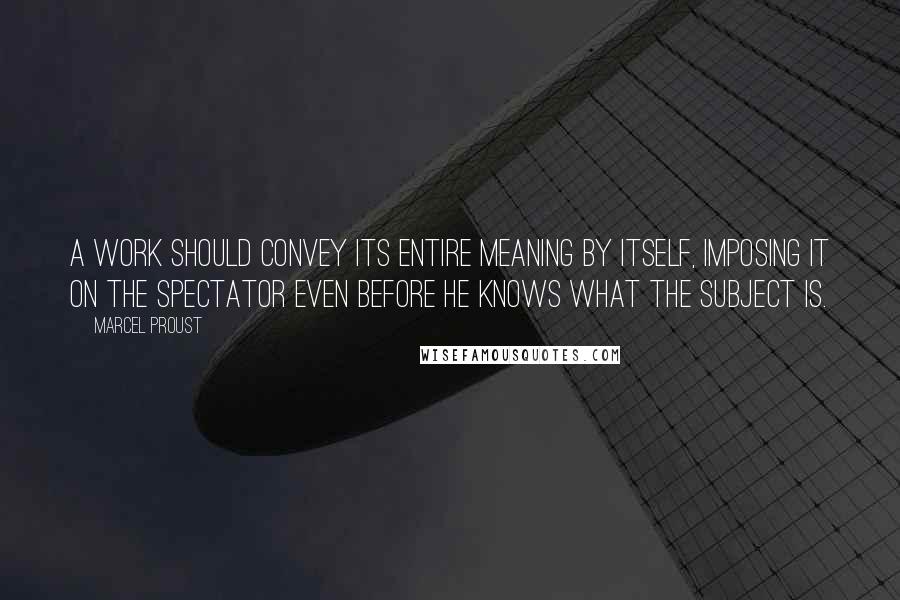 Marcel Proust Quotes: A work should convey its entire meaning by itself, imposing it on the spectator even before he knows what the subject is.