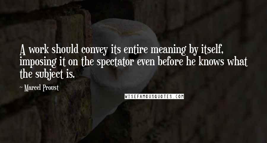 Marcel Proust Quotes: A work should convey its entire meaning by itself, imposing it on the spectator even before he knows what the subject is.