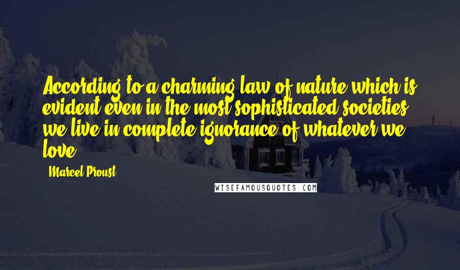 Marcel Proust Quotes: According to a charming law of nature which is evident even in the most sophisticated societies, we live in complete ignorance of whatever we love.