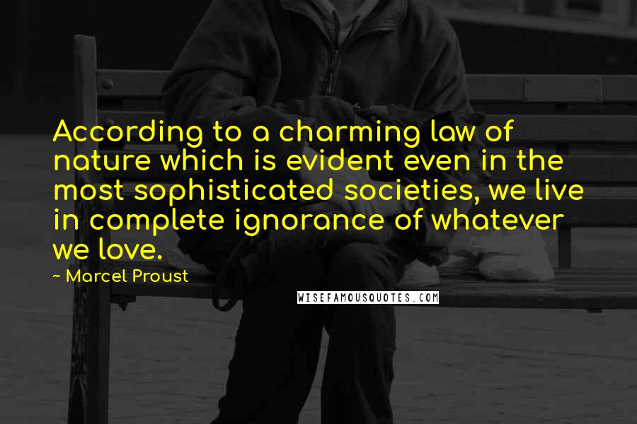 Marcel Proust Quotes: According to a charming law of nature which is evident even in the most sophisticated societies, we live in complete ignorance of whatever we love.