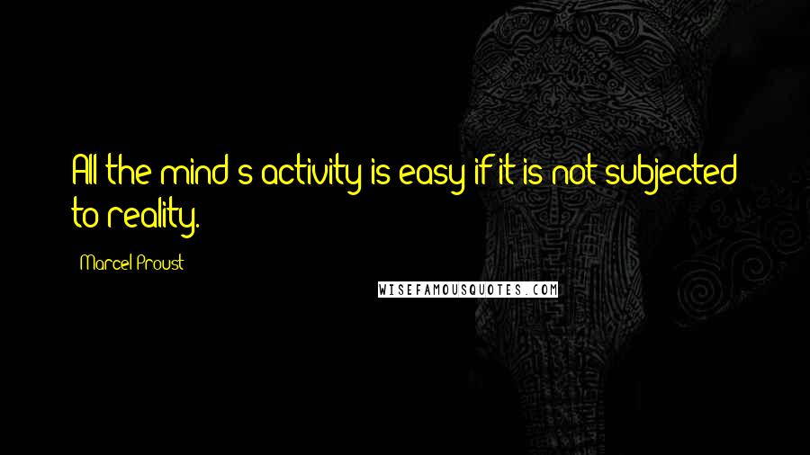 Marcel Proust Quotes: All the mind's activity is easy if it is not subjected to reality.