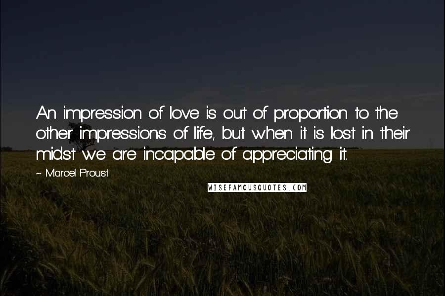 Marcel Proust Quotes: An impression of love is out of proportion to the other impressions of life, but when it is lost in their midst we are incapable of appreciating it.
