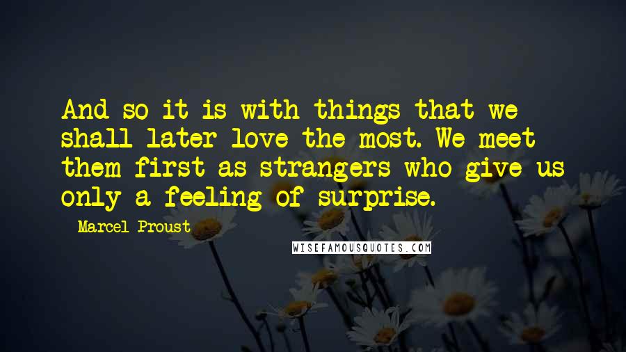 Marcel Proust Quotes: And so it is with things that we shall later love the most. We meet them first as strangers who give us only a feeling of surprise.