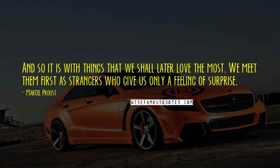 Marcel Proust Quotes: And so it is with things that we shall later love the most. We meet them first as strangers who give us only a feeling of surprise.