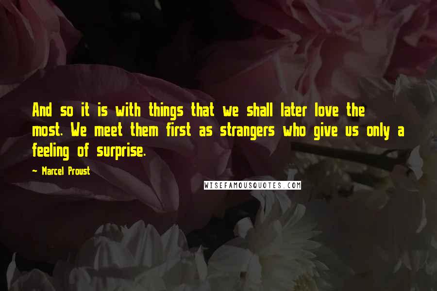 Marcel Proust Quotes: And so it is with things that we shall later love the most. We meet them first as strangers who give us only a feeling of surprise.