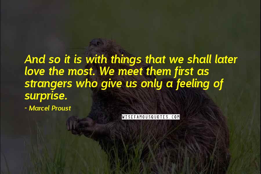 Marcel Proust Quotes: And so it is with things that we shall later love the most. We meet them first as strangers who give us only a feeling of surprise.