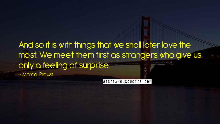 Marcel Proust Quotes: And so it is with things that we shall later love the most. We meet them first as strangers who give us only a feeling of surprise.