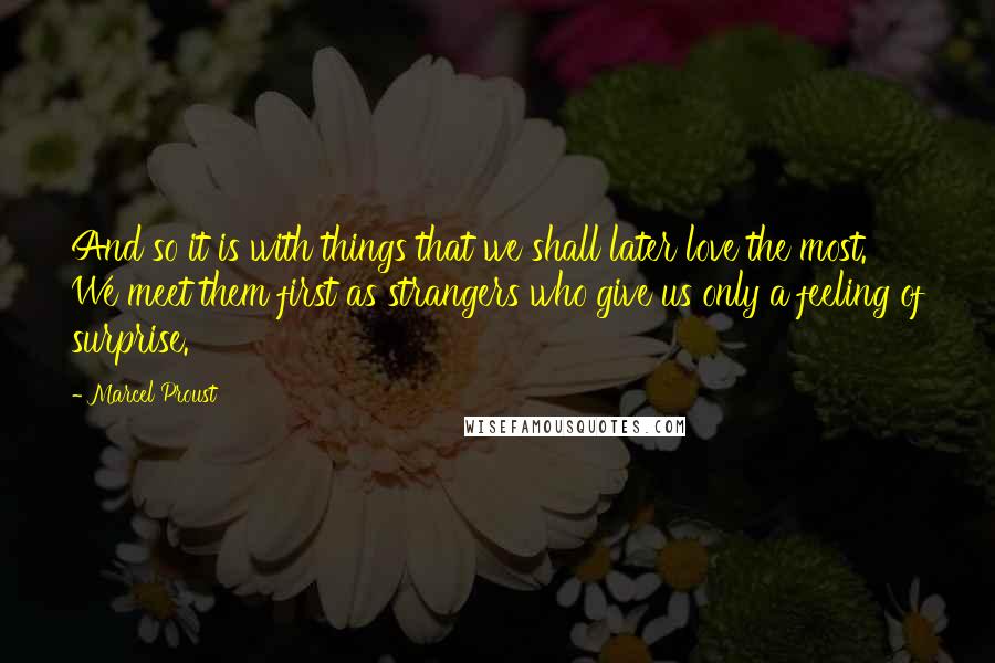 Marcel Proust Quotes: And so it is with things that we shall later love the most. We meet them first as strangers who give us only a feeling of surprise.