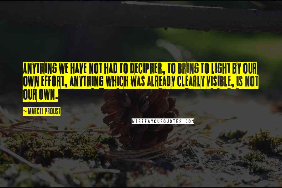 Marcel Proust Quotes: Anything we have not had to decipher, to bring to light by our own effort, anything which was already clearly visible, is not our own.