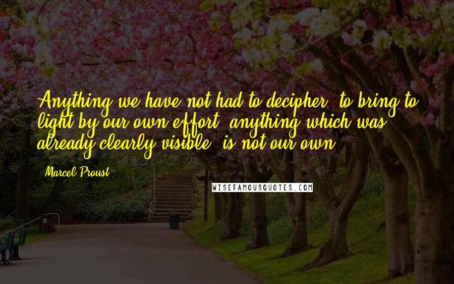 Marcel Proust Quotes: Anything we have not had to decipher, to bring to light by our own effort, anything which was already clearly visible, is not our own.
