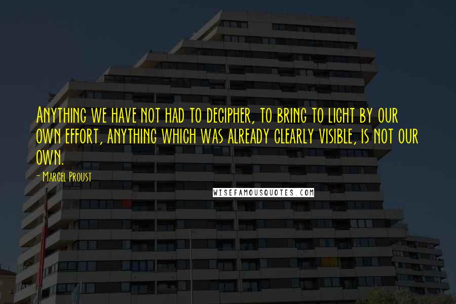 Marcel Proust Quotes: Anything we have not had to decipher, to bring to light by our own effort, anything which was already clearly visible, is not our own.