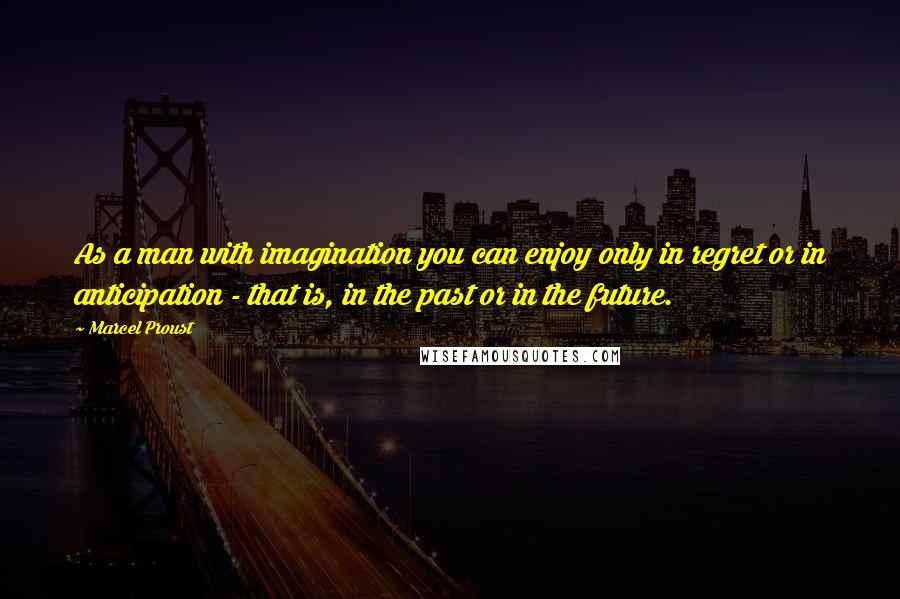 Marcel Proust Quotes: As a man with imagination you can enjoy only in regret or in anticipation - that is, in the past or in the future.