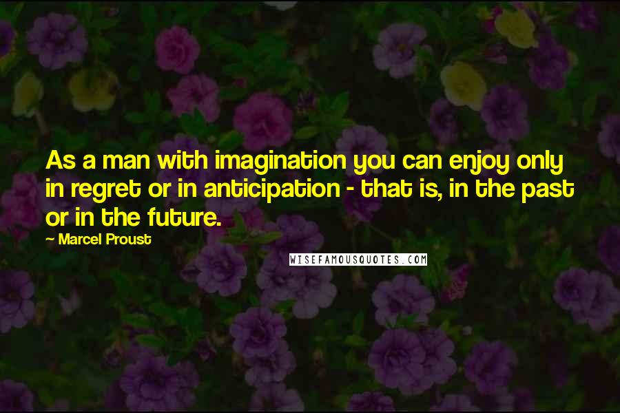 Marcel Proust Quotes: As a man with imagination you can enjoy only in regret or in anticipation - that is, in the past or in the future.