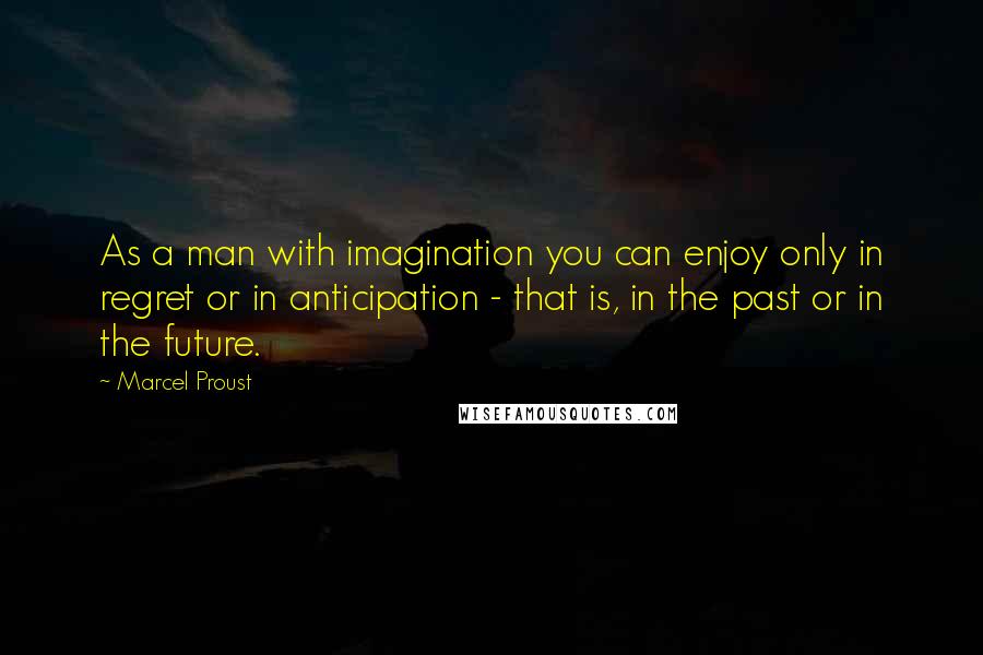 Marcel Proust Quotes: As a man with imagination you can enjoy only in regret or in anticipation - that is, in the past or in the future.