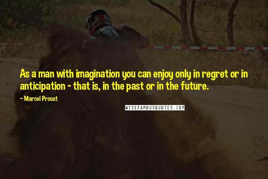 Marcel Proust Quotes: As a man with imagination you can enjoy only in regret or in anticipation - that is, in the past or in the future.