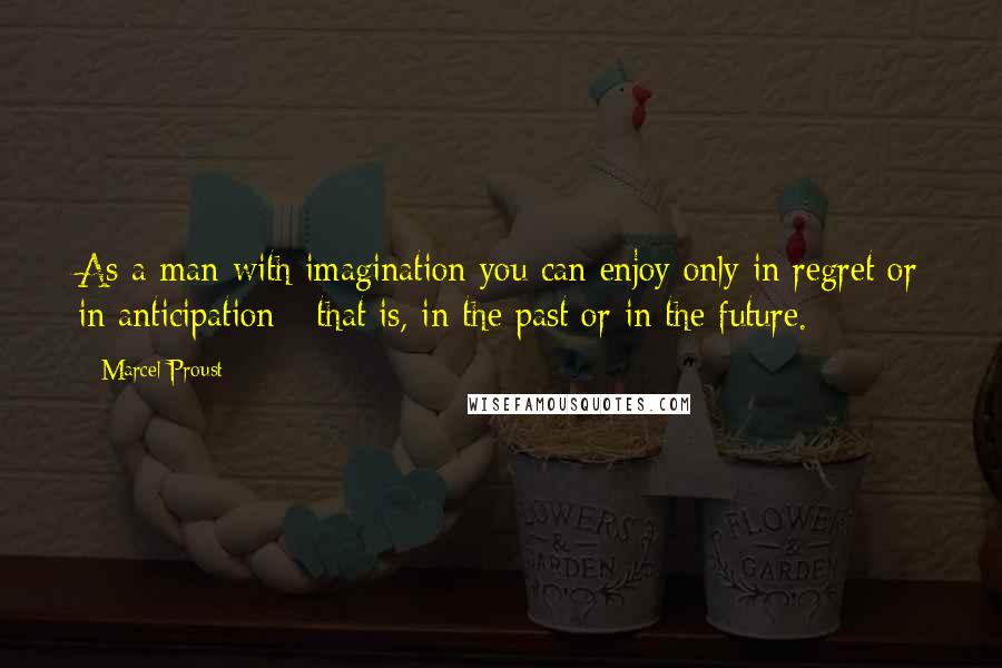 Marcel Proust Quotes: As a man with imagination you can enjoy only in regret or in anticipation - that is, in the past or in the future.