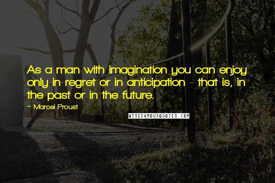 Marcel Proust Quotes: As a man with imagination you can enjoy only in regret or in anticipation - that is, in the past or in the future.