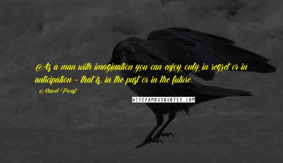 Marcel Proust Quotes: As a man with imagination you can enjoy only in regret or in anticipation - that is, in the past or in the future.