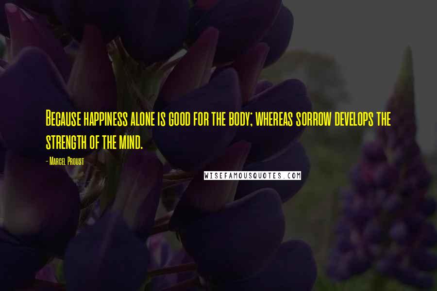 Marcel Proust Quotes: Because happiness alone is good for the body; whereas sorrow develops the strength of the mind.