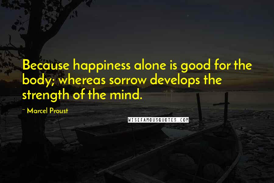 Marcel Proust Quotes: Because happiness alone is good for the body; whereas sorrow develops the strength of the mind.