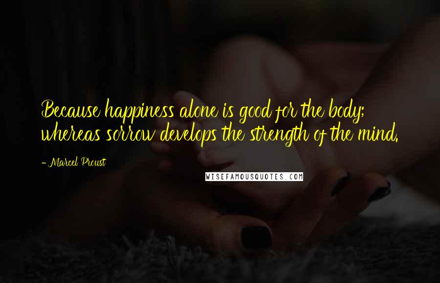 Marcel Proust Quotes: Because happiness alone is good for the body; whereas sorrow develops the strength of the mind.