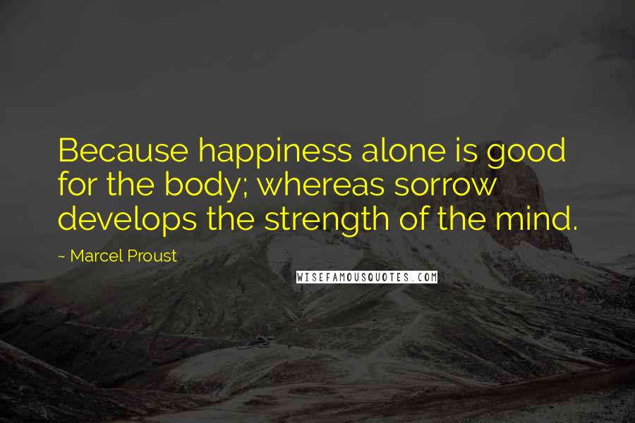 Marcel Proust Quotes: Because happiness alone is good for the body; whereas sorrow develops the strength of the mind.