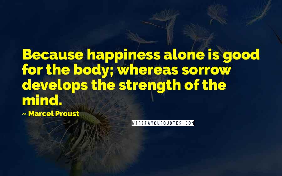 Marcel Proust Quotes: Because happiness alone is good for the body; whereas sorrow develops the strength of the mind.