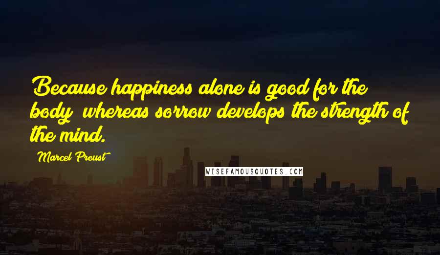 Marcel Proust Quotes: Because happiness alone is good for the body; whereas sorrow develops the strength of the mind.