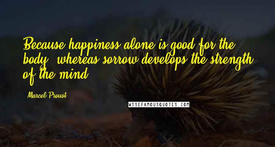 Marcel Proust Quotes: Because happiness alone is good for the body; whereas sorrow develops the strength of the mind.