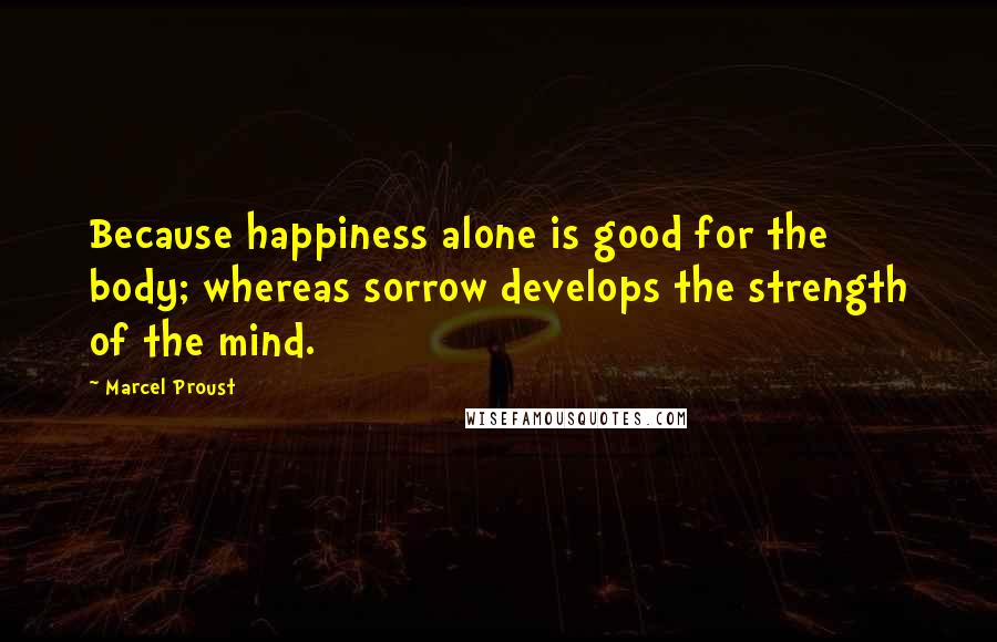 Marcel Proust Quotes: Because happiness alone is good for the body; whereas sorrow develops the strength of the mind.