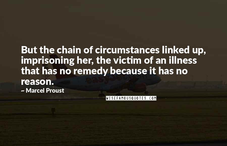 Marcel Proust Quotes: But the chain of circumstances linked up, imprisoning her, the victim of an illness that has no remedy because it has no reason.