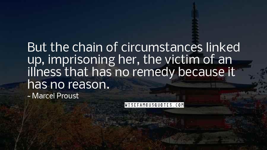 Marcel Proust Quotes: But the chain of circumstances linked up, imprisoning her, the victim of an illness that has no remedy because it has no reason.