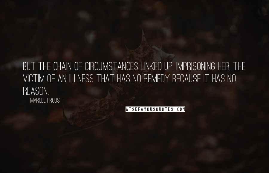 Marcel Proust Quotes: But the chain of circumstances linked up, imprisoning her, the victim of an illness that has no remedy because it has no reason.