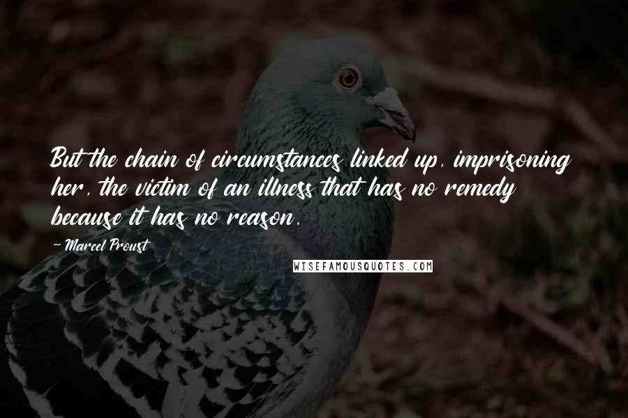 Marcel Proust Quotes: But the chain of circumstances linked up, imprisoning her, the victim of an illness that has no remedy because it has no reason.